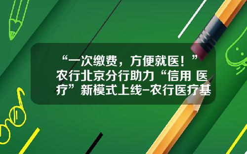 “一次缴费，方便就医！”农行北京分行助力“信用+医疗”新模式上线-农行医疗基金