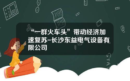 “一群火车头”带动经济加速复苏-长沙东益电气设备有限公司