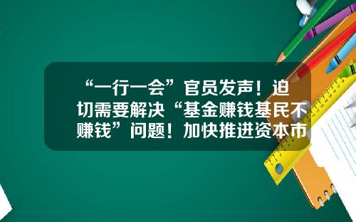 “一行一会”官员发声！迫切需要解决“基金赚钱基民不赚钱”问题！加快推进资本市场投资端改革-证券投资基金法