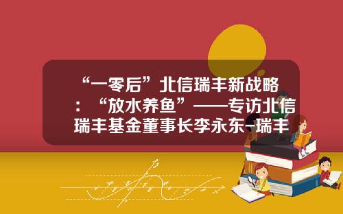 “一零后”北信瑞丰新战略：“放水养鱼”——专访北信瑞丰基金董事长李永东-瑞丰基金