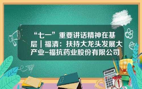 “七一”重要讲话精神在基层｜福清：扶持大龙头发展大产业-福抗药业股份有限公司