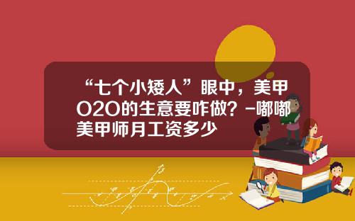 “七个小矮人”眼中，美甲O2O的生意要咋做？-嘟嘟美甲师月工资多少