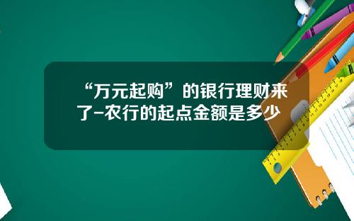 “万元起购”的银行理财来了-农行的起点金额是多少