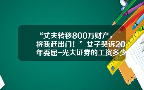 “丈夫转移800万财产，将我赶出门！”女子哭诉20年委屈-光大证券的工资多少钱