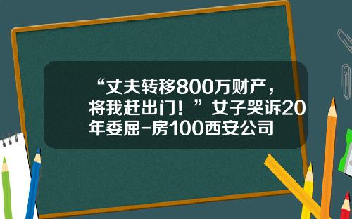 “丈夫转移800万财产，将我赶出门！”女子哭诉20年委屈-房100西安公司