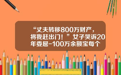 “丈夫转移800万财产，将我赶出门！”女子哭诉20年委屈-100万余额宝每个月可以拿多少钱
