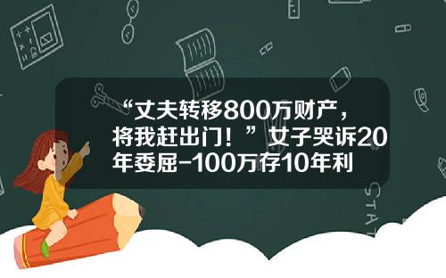 “丈夫转移800万财产，将我赶出门！”女子哭诉20年委屈-100万存10年利息多少