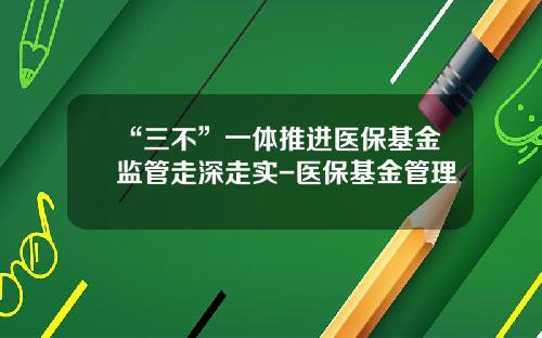“三不”一体推进医保基金监管走深走实-医保基金管理