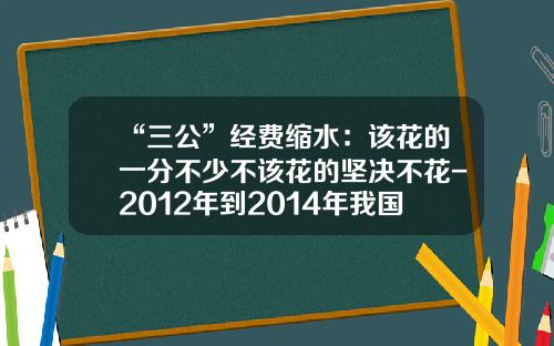 “三公”经费缩水：该花的一分不少不该花的坚决不花-2012年到2014年我国三公经费多少