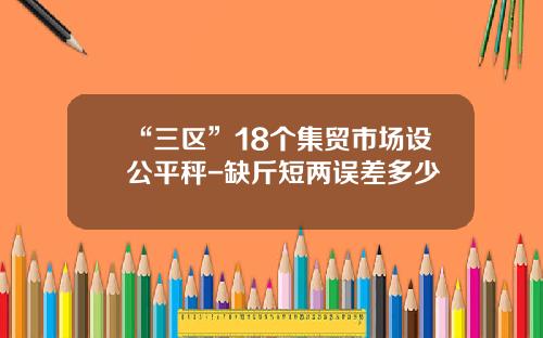 “三区”18个集贸市场设公平秤-缺斤短两误差多少