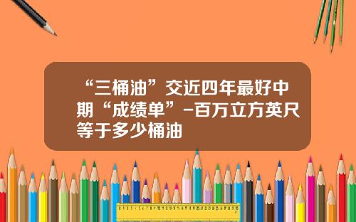 “三桶油”交近四年最好中期“成绩单”-百万立方英尺等于多少桶油