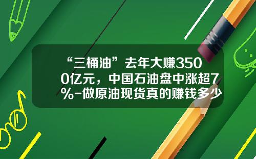 “三桶油”去年大赚3500亿元，中国石油盘中涨超7%-做原油现货真的赚钱多少