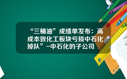 “三桶油”成绩单发布：高成本致化工板块亏损中石化“掉队”-中石化的子公司