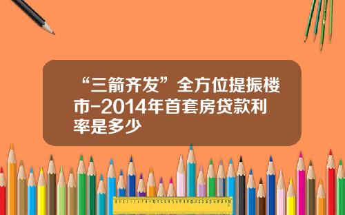 “三箭齐发”全方位提振楼市-2014年首套房贷款利率是多少