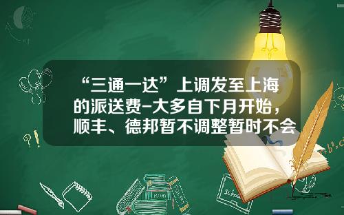 “三通一达”上调发至上海的派送费-大多自下月开始，顺丰、德邦暂不调整暂时不会对上海市民寄件产生明显影响-三通公司拟发行