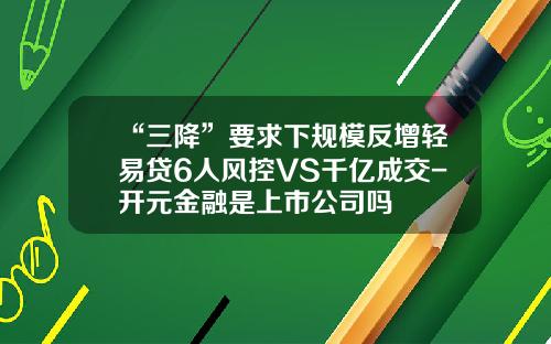 “三降”要求下规模反增轻易贷6人风控VS千亿成交-开元金融是上市公司吗