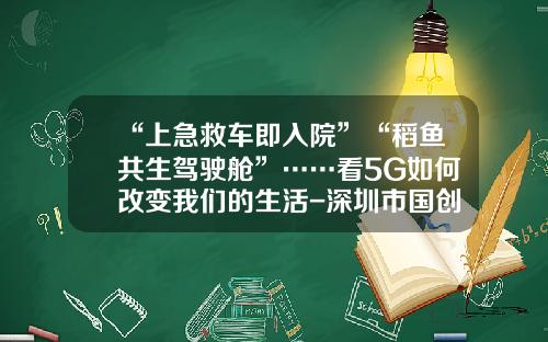 “上急救车即入院”“稻鱼共生驾驶舱”……看5G如何改变我们的生活-深圳市国创智联网络系统有限公司