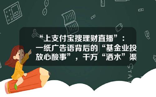 “上支付宝搜理财直播”：一纸广告语背后的“基金业投放心酸事”，千万“洒水”渠道囚牢难脱-基金广告词