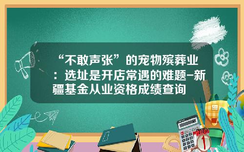 “不敢声张”的宠物殡葬业：选址是开店常遇的难题-新疆基金从业资格成绩查询