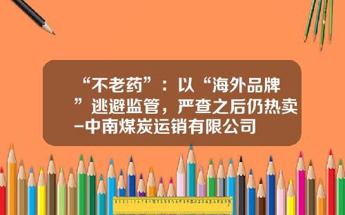 “不老药”：以“海外品牌”逃避监管，严查之后仍热卖-中南煤炭运销有限公司