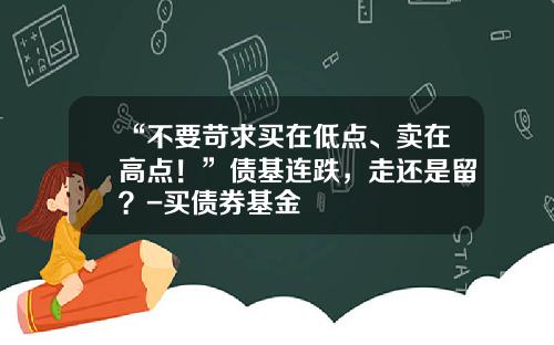“不要苛求买在低点、卖在高点！”债基连跌，走还是留？-买债券基金