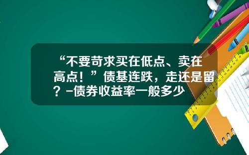 “不要苛求买在低点、卖在高点！”债基连跌，走还是留？-债券收益率一般多少
