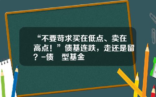 “不要苛求买在低点、卖在高点！”债基连跌，走还是留？-债劵型基金