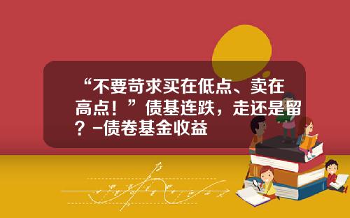 “不要苛求买在低点、卖在高点！”债基连跌，走还是留？-债卷基金收益