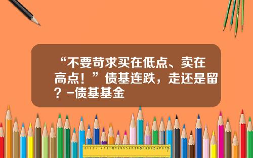 “不要苛求买在低点、卖在高点！”债基连跌，走还是留？-债基基金