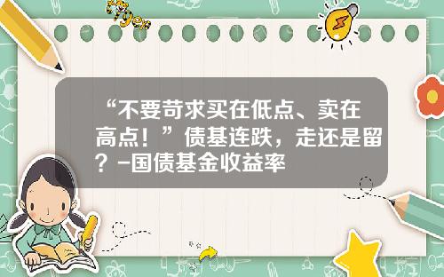 “不要苛求买在低点、卖在高点！”债基连跌，走还是留？-国债基金收益率