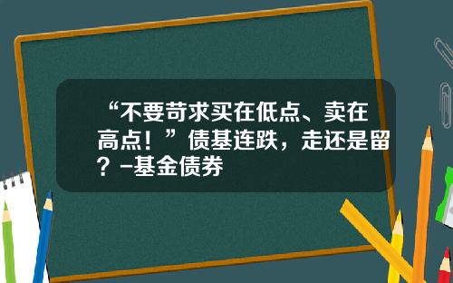 “不要苛求买在低点、卖在高点！”债基连跌，走还是留？-基金债券