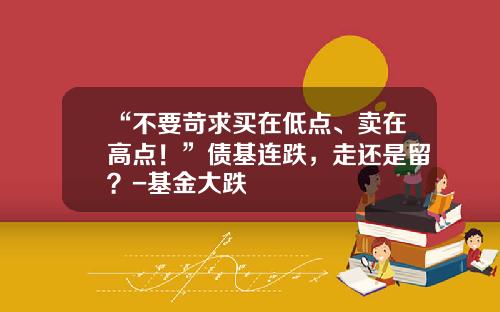 “不要苛求买在低点、卖在高点！”债基连跌，走还是留？-基金大跌