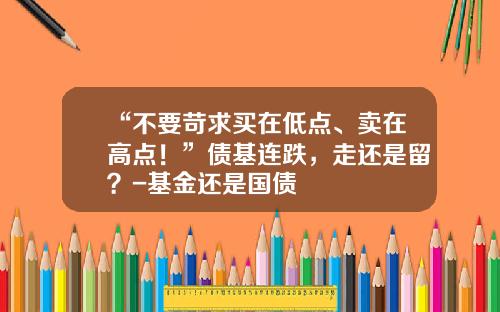 “不要苛求买在低点、卖在高点！”债基连跌，走还是留？-基金还是国债