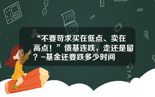“不要苛求买在低点、卖在高点！”债基连跌，走还是留？-基金还要跌多少时间