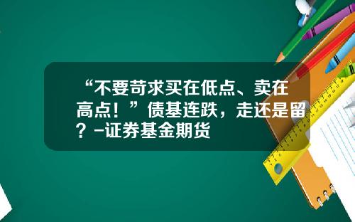 “不要苛求买在低点、卖在高点！”债基连跌，走还是留？-证券基金期货