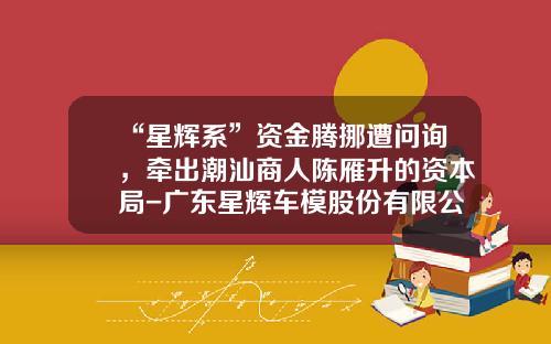 “星辉系”资金腾挪遭问询,牵出潮汕商人陈雁升的资本局-广东星辉车模股份有限公司