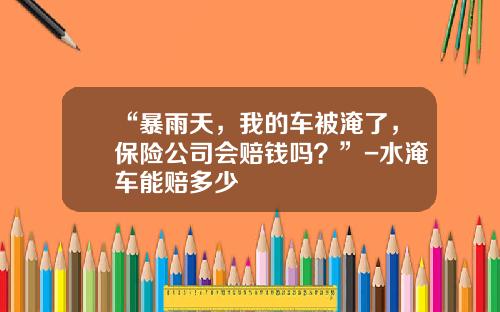 “暴雨天,我的车被淹了,保险公司会赔钱吗?”-水淹车能赔多少