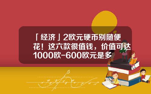 「经济」2欧元硬币别随便花！这六款很值钱，价值可达1000欧-600欧元是多少美金