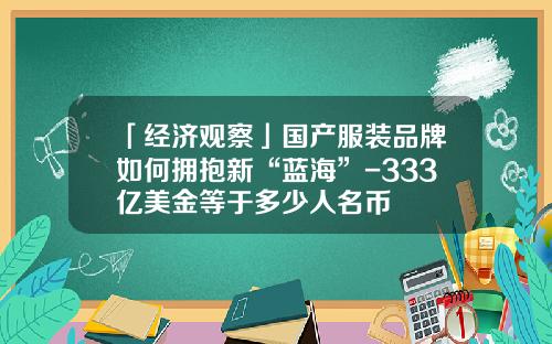 「经济观察」国产服装品牌如何拥抱新“蓝海”-333亿美金等于多少人名币