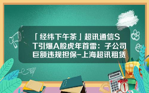 「经纬下午茶」超讯通信ST引爆A股虎年首雷：子公司巨额违规担保-上海超讯租赁公司地址