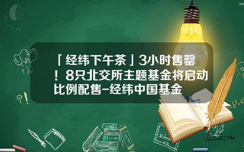 「经纬下午茶」3小时售罄！8只北交所主题基金将启动比例配售-经纬中国基金