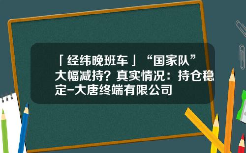 「经纬晚班车」“国家队”大幅减持？真实情况：持仓稳定-大唐终端有限公司