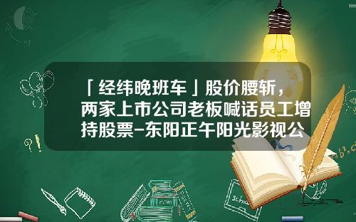 「经纬晚班车」股价腰斩，两家上市公司老板喊话员工增持股票-东阳正午阳光影视公司股票