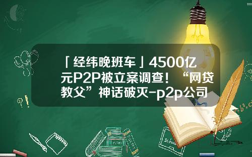 「经纬晚班车」4500亿元P2P被立案调查！“网贷教父”神话破灭-p2p公司注册资金