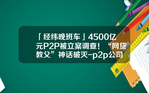「经纬晚班车」4500亿元P2P被立案调查！“网贷教父”神话破灭-p2p公司筹备