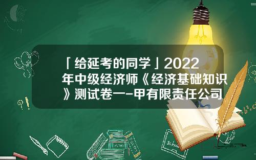 「给延考的同学」2022年中级经济师《经济基础知识》测试卷一-甲有限责任公司的有关情况如下