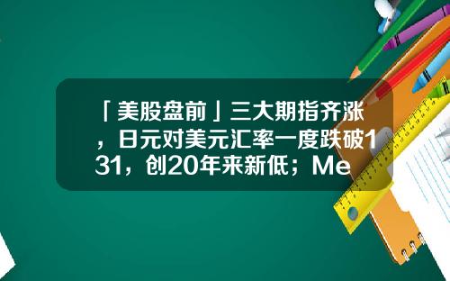 「美股盘前」三大期指齐涨，日元对美元汇率一度跌破131，创20年来新低；MetaPlatforms盘前大涨超14%-1234元人民币等于多少日元