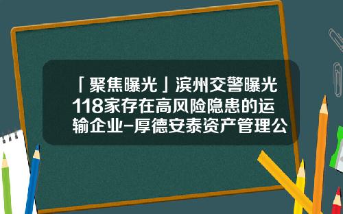 「聚焦曝光」滨州交警曝光118家存在高风险隐患的运输企业-厚德安泰资产管理公司