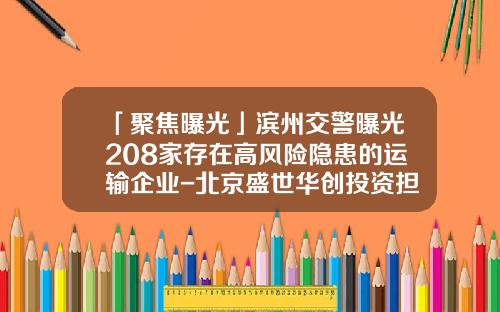 「聚焦曝光」滨州交警曝光208家存在高风险隐患的运输企业-北京盛世华创投资担保有限公司