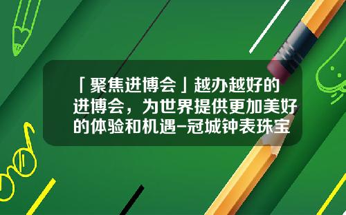 「聚焦进博会」越办越好的进博会，为世界提供更加美好的体验和机遇-冠城钟表珠宝集团有限公司